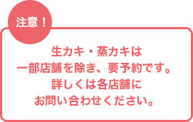 注意！ 生カキ・蒸カキは一部店舗を除き、要予約です。詳しくは各店舗にお問い合わせください。