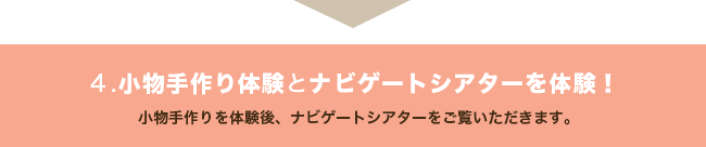 ４.小物手作り体験とナビゲートシアターを体験！ 小物手作りを体験後、ナビゲートシアターをご覧いただきます。